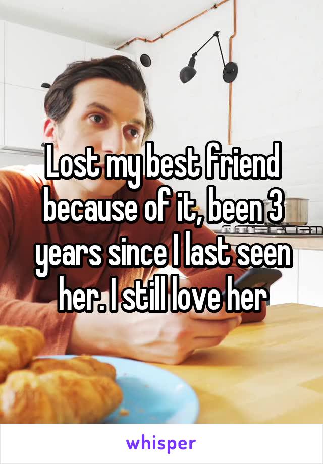 Lost my best friend because of it, been 3 years since I last seen her. I still love her