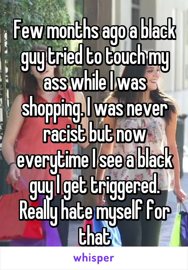 Few months ago a black guy tried to touch my ass while I was shopping. I was never racist but now everytime I see a black guy I get triggered. Really hate myself for that