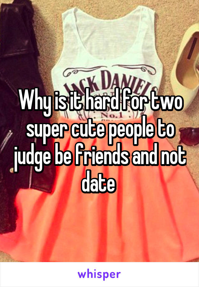 Why is it hard for two super cute people to judge be friends and not date 