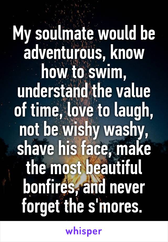 My soulmate would be adventurous, know how to swim, understand the value of time, love to laugh, not be wishy washy, shave his face, make the most beautiful bonfires, and never forget the s'mores. 