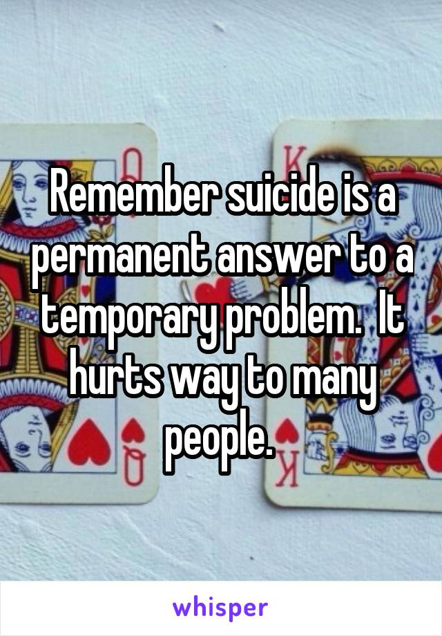 Remember suicide is a permanent answer to a temporary problem.  It hurts way to many people. 