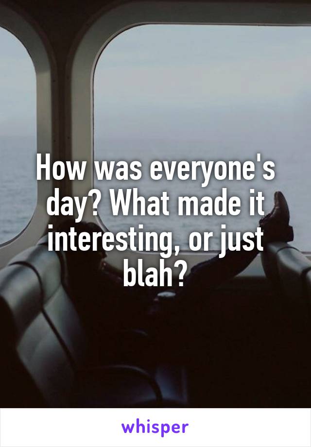 How was everyone's day? What made it interesting, or just blah?