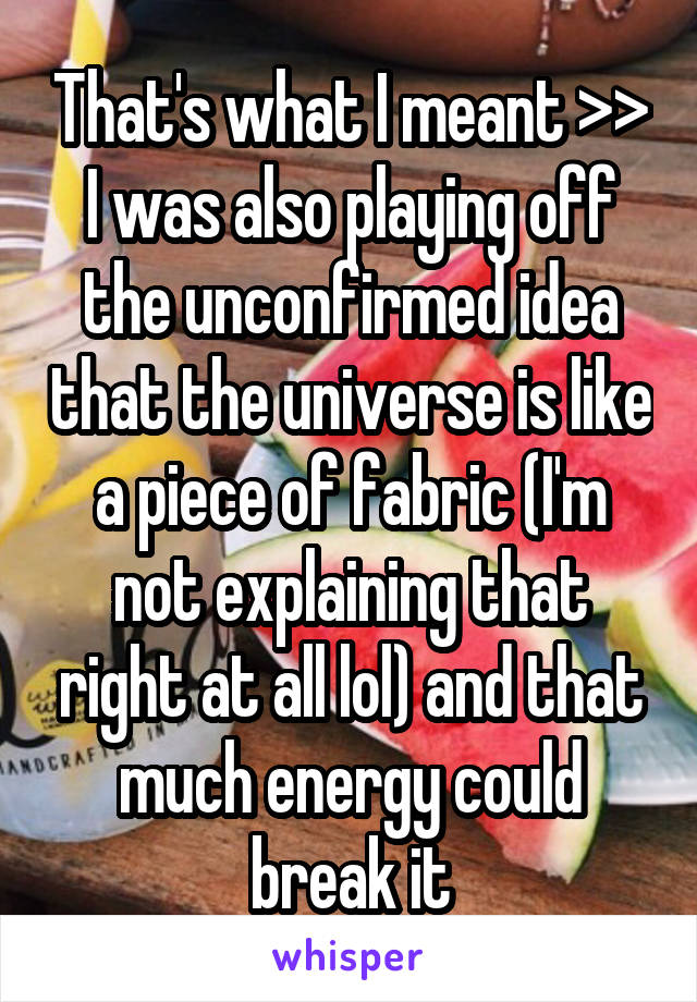 That's what I meant >>
I was also playing off the unconfirmed idea that the universe is like a piece of fabric (I'm not explaining that right at all lol) and that much energy could break it