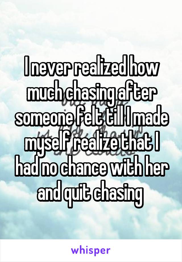 I never realized how much chasing after someone felt till I made myself realize that I had no chance with her and quit chasing 