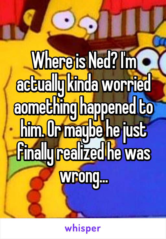 Where is Ned? I'm actually kinda worried aomething happened to him. Or maybe he just finally realized he was wrong...