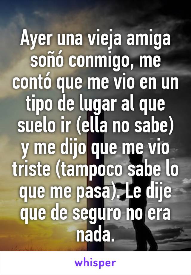 Ayer una vieja amiga soñó conmigo, me contó que me vio en un tipo de lugar al que suelo ir (ella no sabe) y me dijo que me vio triste (tampoco sabe lo que me pasa). Le dije que de seguro no era nada.