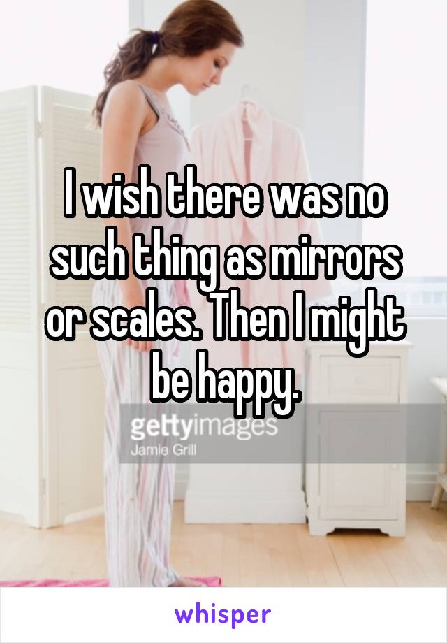 I wish there was no such thing as mirrors or scales. Then I might be happy.
