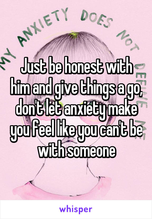 Just be honest with him and give things a go, don't let anxiety make you feel like you can't be with someone