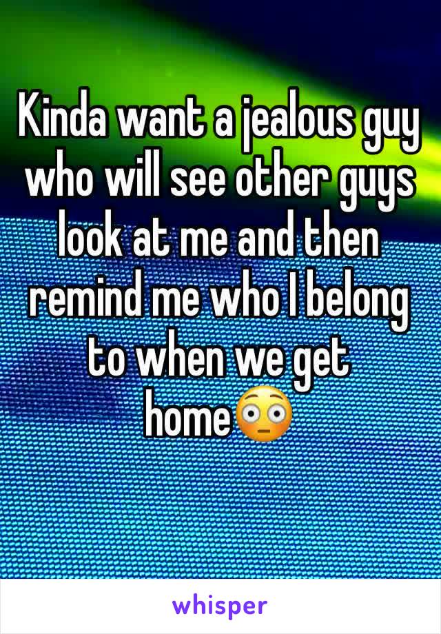 Kinda want a jealous guy who will see other guys look at me and then remind me who I belong to when we get home😳