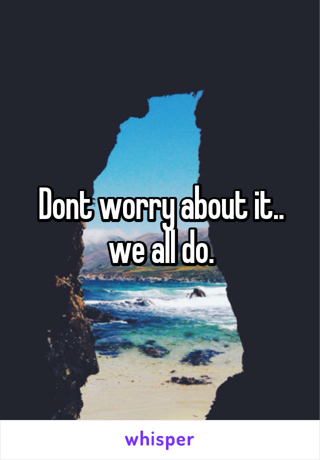 Dont worry about it.. we all do.