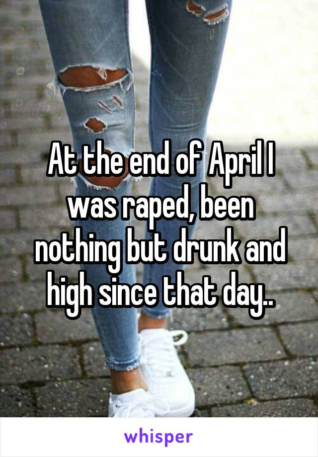 At the end of April I was raped, been nothing but drunk and high since that day..