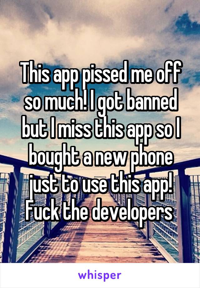 This app pissed me off so much! I got banned but I miss this app so I bought a new phone just to use this app! Fuck the developers 