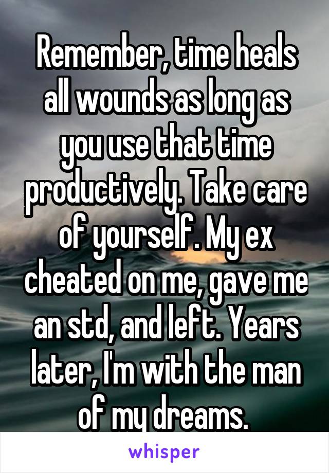 Remember, time heals all wounds as long as you use that time productively. Take care of yourself. My ex cheated on me, gave me an std, and left. Years later, I'm with the man of my dreams. 