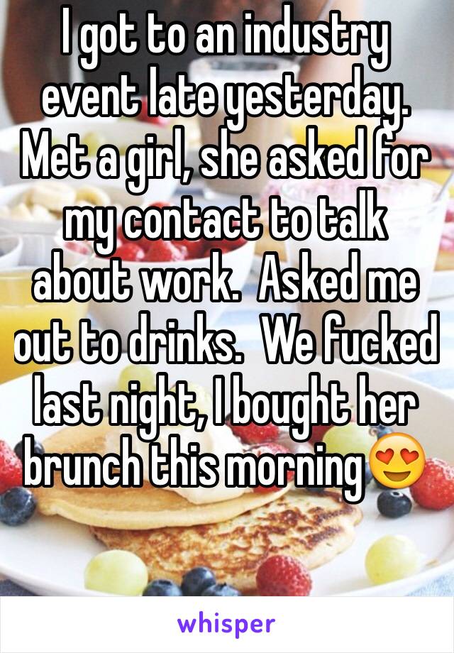 I got to an industry event late yesterday.  Met a girl, she asked for my contact to talk about work.  Asked me out to drinks.  We fucked last night, I bought her brunch this morning😍