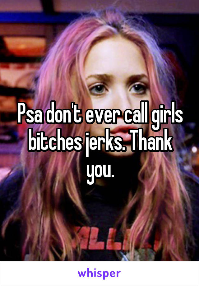 Psa don't ever call girls bitches jerks. Thank you.