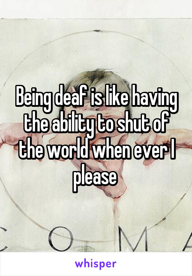 Being deaf is like having the ability to shut of the world when ever I please 