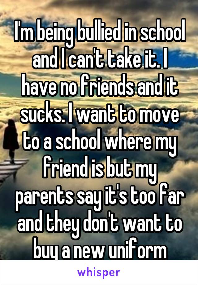 I'm being bullied in school and I can't take it. I have no friends and it sucks. I want to move to a school where my friend is but my parents say it's too far and they don't want to buy a new uniform