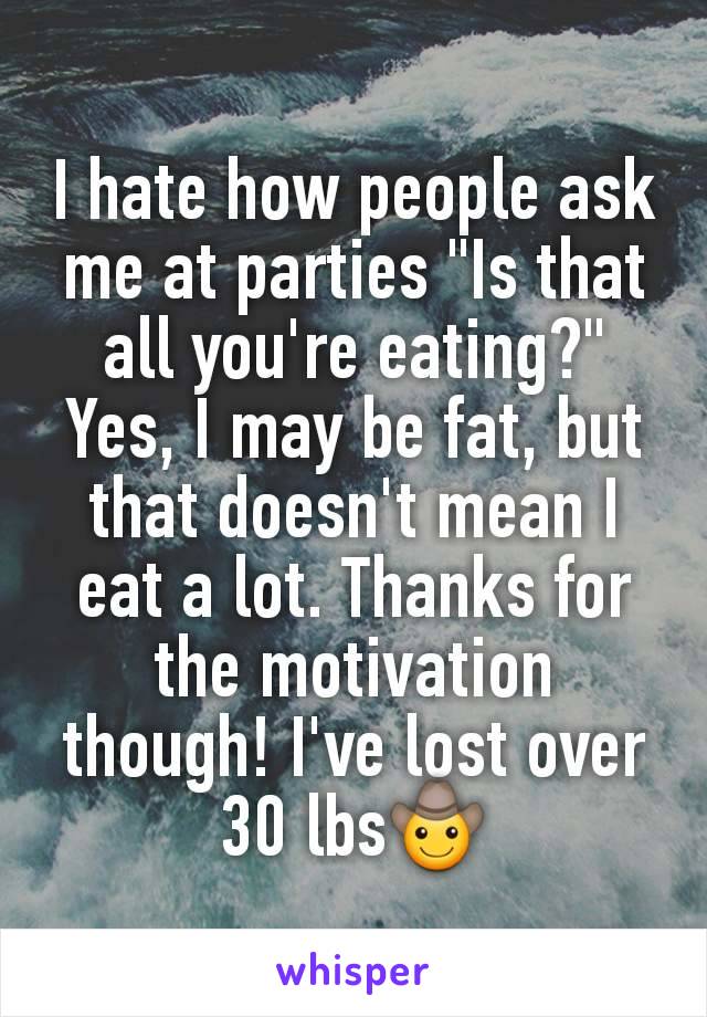 I hate how people ask me at parties "Is that all you're eating?" Yes, I may be fat, but that doesn't mean I eat a lot. Thanks for the motivation though! I've lost over 30 lbs🤠