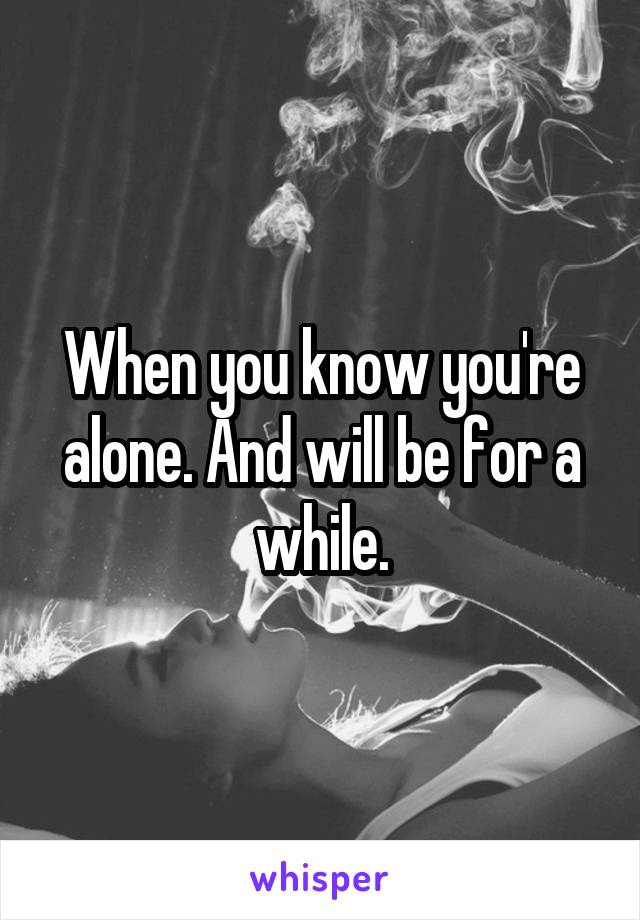 When you know you're alone. And will be for a while.