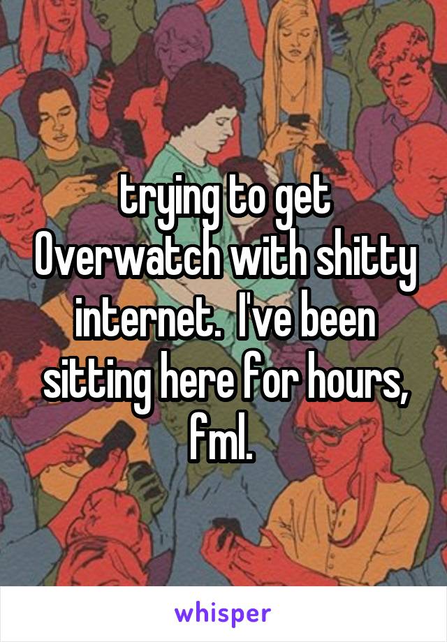 trying to get Overwatch with shitty internet.  I've been sitting here for hours, fml. 