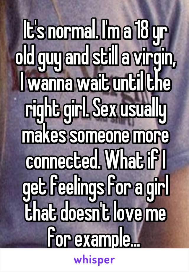 It's normal. I'm a 18 yr old guy and still a virgin, I wanna wait until the right girl. Sex usually makes someone more connected. What if I get feelings for a girl that doesn't love me for example... 