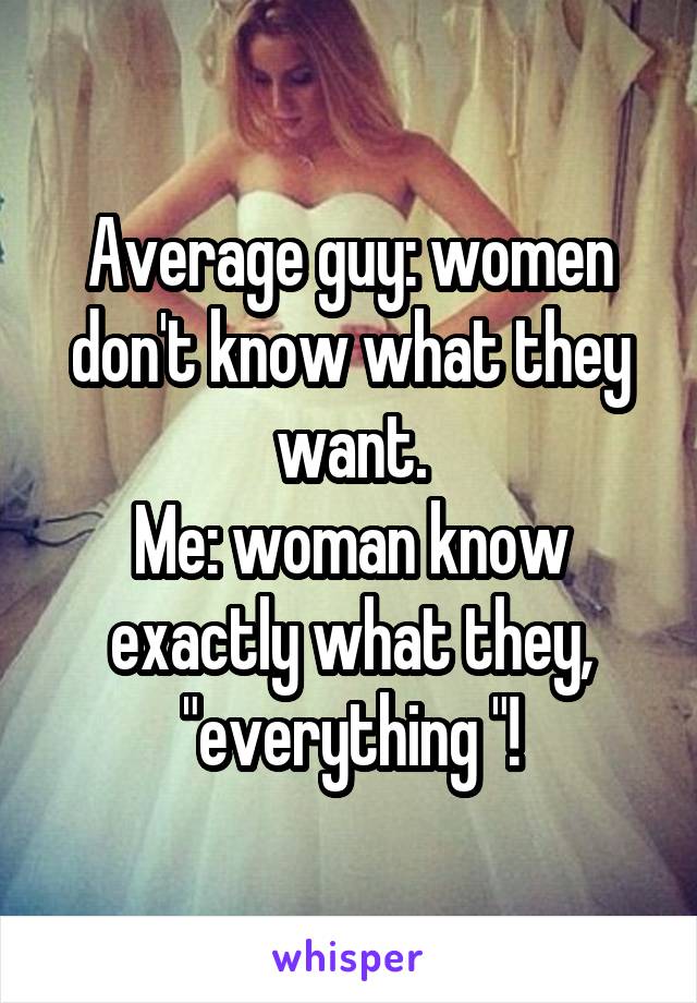 Average guy: women don't know what they want.
Me: woman know exactly what they, "everything "!