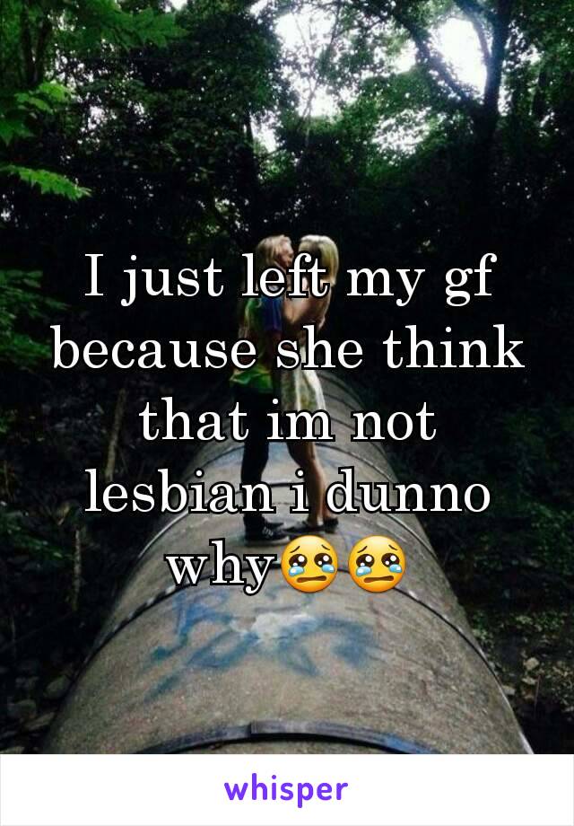 I just left my gf because she think that im not lesbian i dunno why😢😢