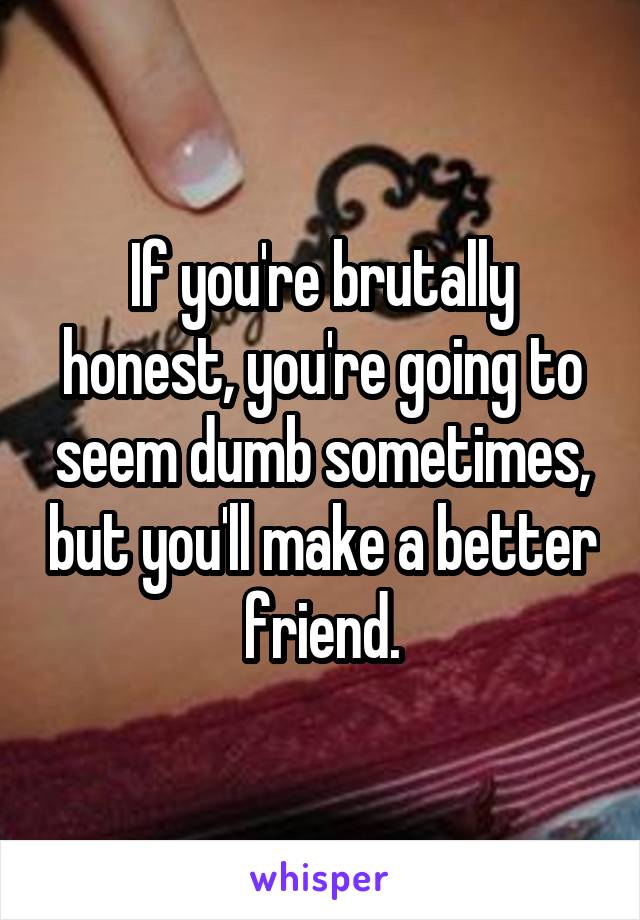 If you're brutally honest, you're going to seem dumb sometimes, but you'll make a better friend.