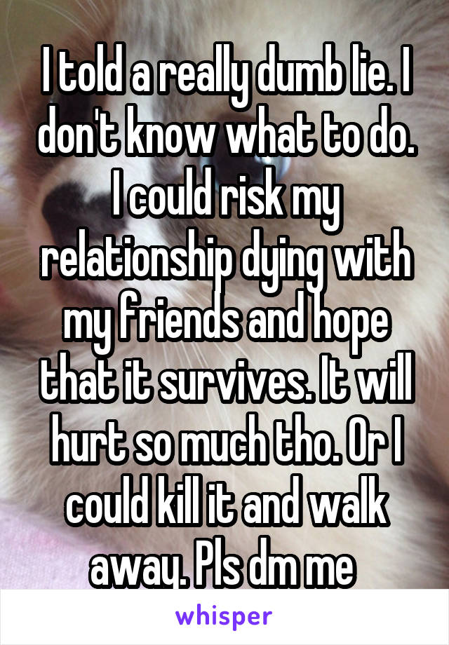 I told a really dumb lie. I don't know what to do. I could risk my relationship dying with my friends and hope that it survives. It will hurt so much tho. Or I could kill it and walk away. Pls dm me 