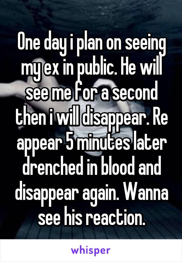 One day i plan on seeing my ex in public. He will see me for a second then i will disappear. Re appear 5 minutes later drenched in blood and disappear again. Wanna see his reaction.