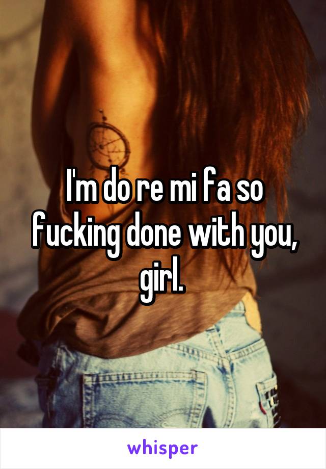 I'm do re mi fa so fucking done with you, girl. 