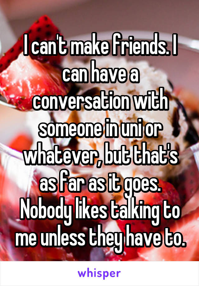 I can't make friends. I can have a conversation with someone in uni or whatever, but that's as far as it goes. Nobody likes talking to me unless they have to.