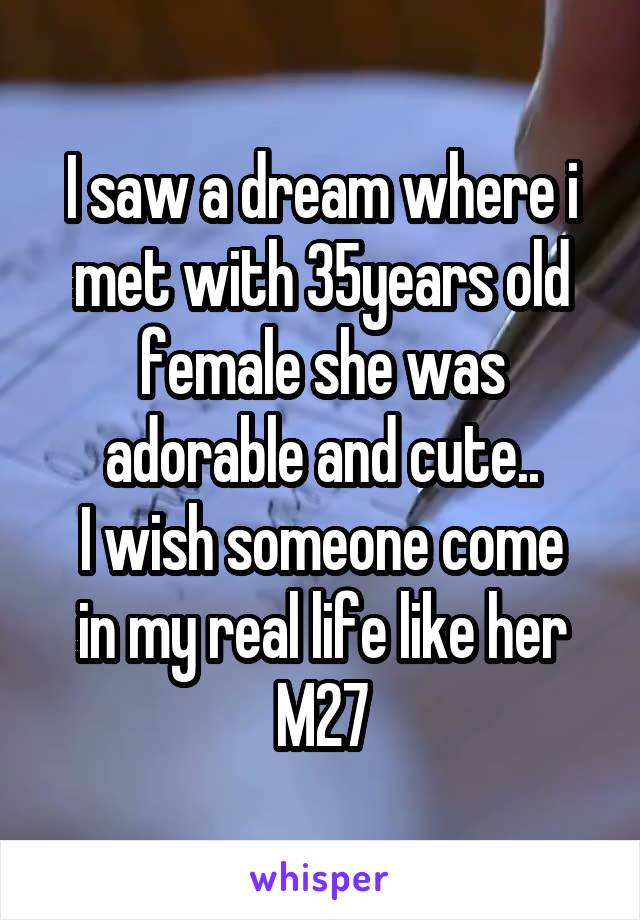 I saw a dream where i met with 35years old female she was adorable and cute..
I wish someone come in my real life like her
M27