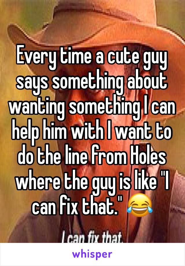 Every time a cute guy says something about wanting something I can help him with I want to do the line from Holes where the guy is like "I can fix that." 😂 