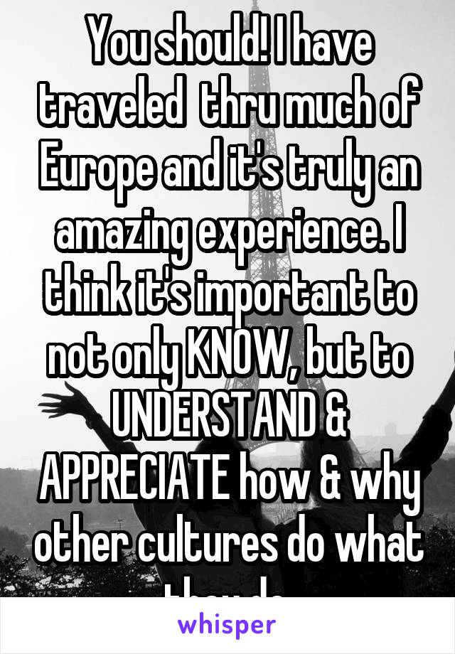 You should! I have traveled  thru much of Europe and it's truly an amazing experience. I think it's important to not only KNOW, but to UNDERSTAND & APPRECIATE how & why other cultures do what they do.