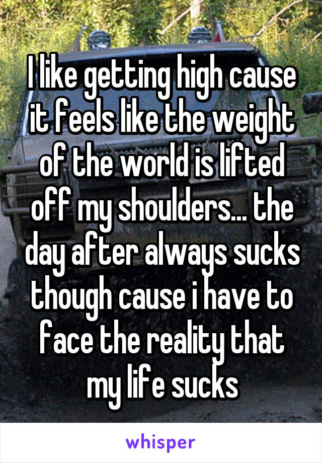 I like getting high cause it feels like the weight of the world is lifted off my shoulders... the day after always sucks though cause i have to face the reality that my life sucks