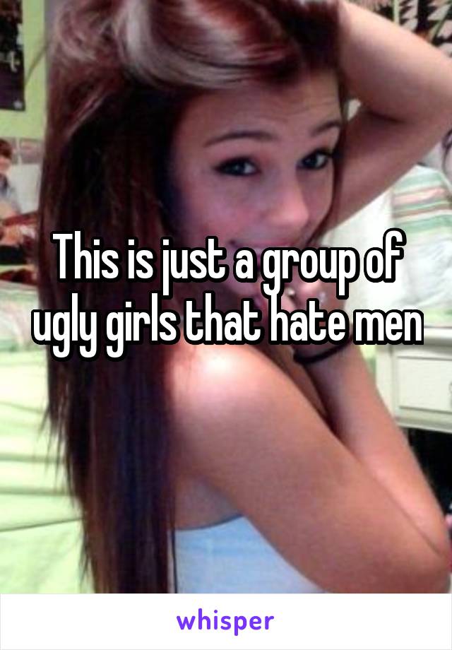 This is just a group of ugly girls that hate men
