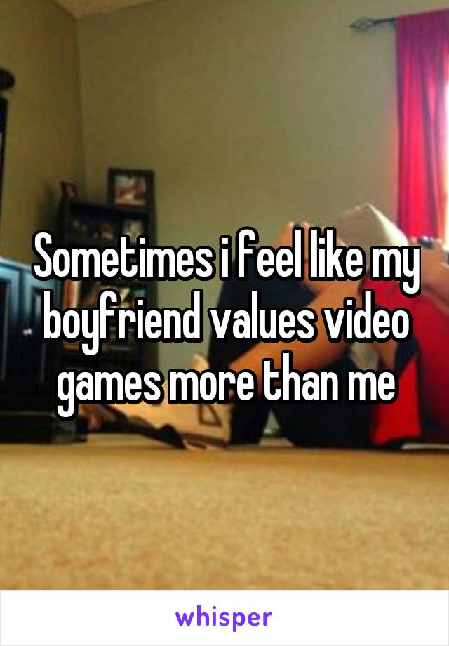 Sometimes i feel like my boyfriend values video games more than me