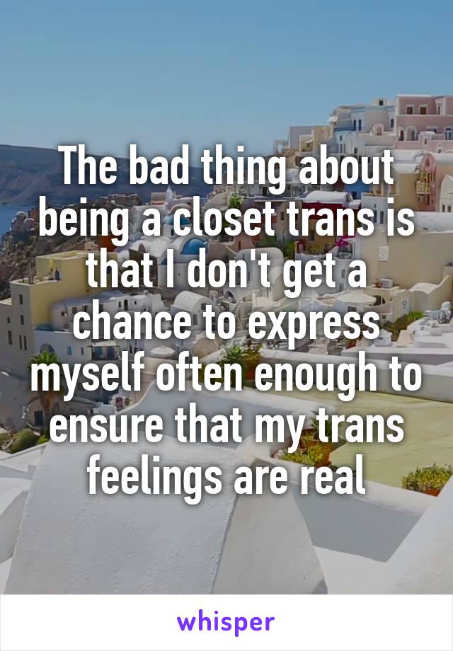 The bad thing about being a closet trans is that I don't get a chance to express myself often enough to ensure that my trans feelings are real