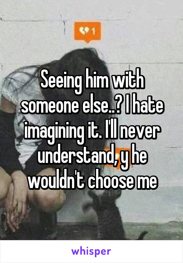 Seeing him with someone else..? I hate imagining it. I'll never understand, y he wouldn't choose me