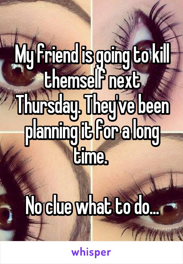 My friend is going to kill themself next Thursday. They've been planning it for a long time. 

No clue what to do...