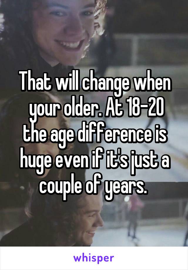 That will change when
 your older. At 18-20 the age difference is huge even if it's just a couple of years. 