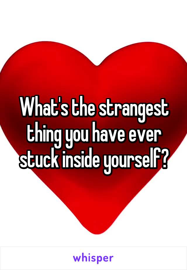 What's the strangest thing you have ever stuck inside yourself?