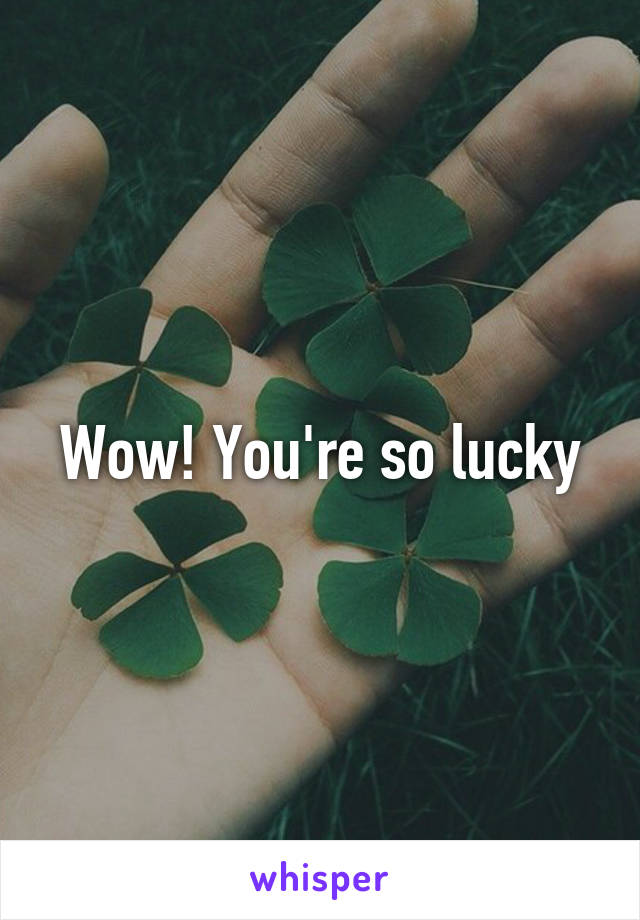 Wow! You're so lucky