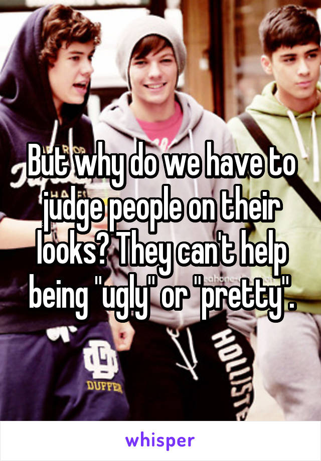 But why do we have to judge people on their looks? They can't help being "ugly" or "pretty".