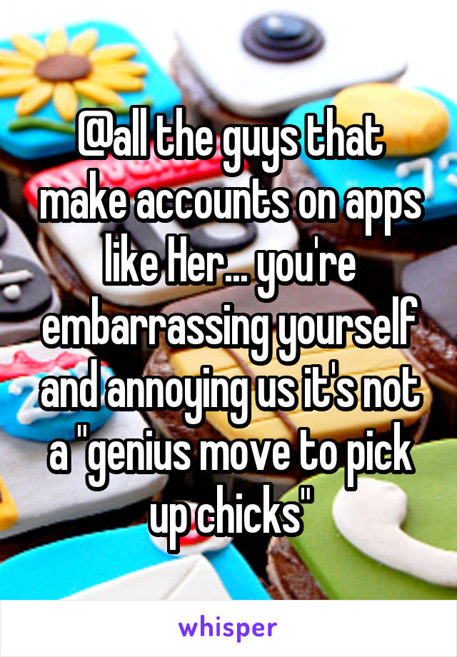 @all the guys that make accounts on apps like Her... you're embarrassing yourself and annoying us it's not a "genius move to pick up chicks"