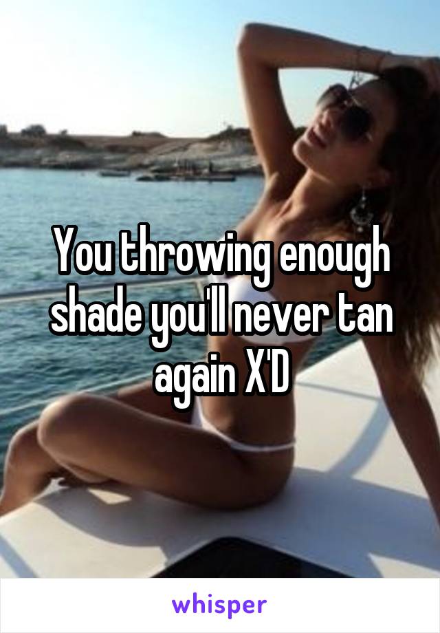 You throwing enough shade you'll never tan again X'D