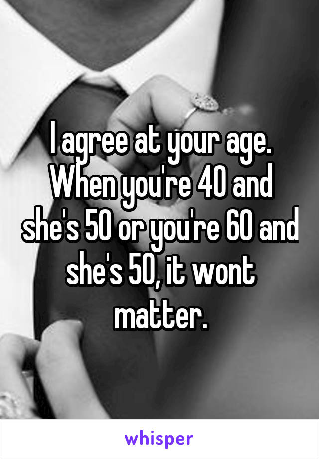 I agree at your age. When you're 40 and she's 50 or you're 60 and she's 50, it wont matter.