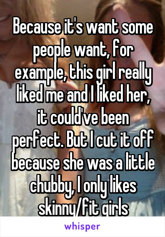 Because it's want some people want, for example, this girl really liked me and I liked her, it could've been perfect. But I cut it off because she was a little chubby, I only likes skinny/fit girls