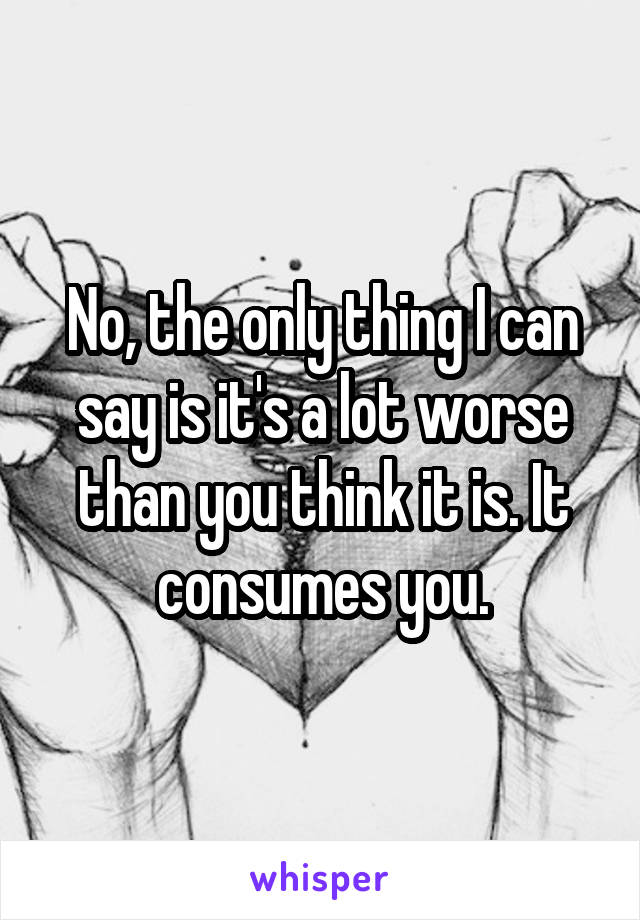 No, the only thing I can say is it's a lot worse than you think it is. It consumes you.